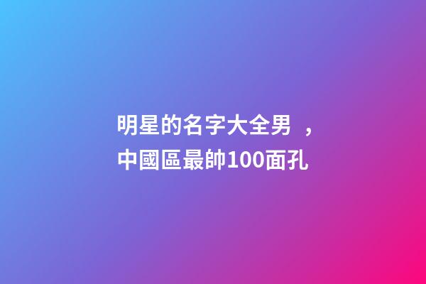 明星的名字大全男，中國區最帥100面孔